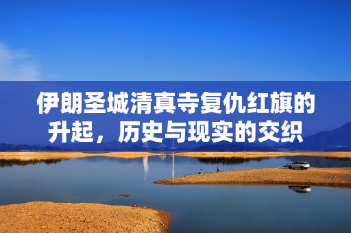 伊朗圣城清真寺复仇红旗的升起，历史与现实的交织