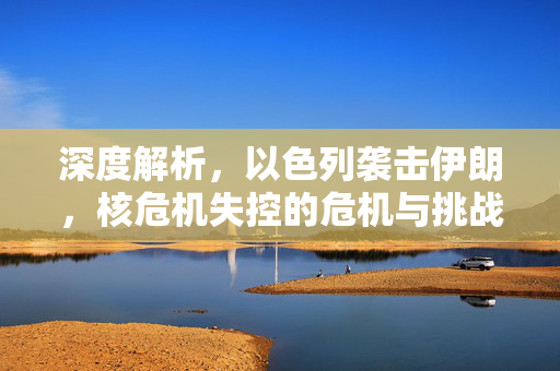 深度解析，以色列袭击伊朗，核危机失控的危机与挑战