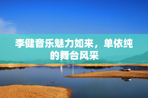 李健音乐魅力如来，单依纯的舞台风采