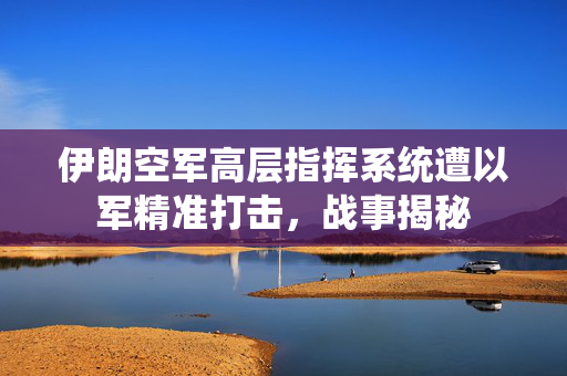 伊朗空军高层指挥系统遭以军精准打击，战事揭秘