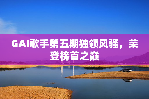 GAI歌手第五期独领风骚，荣登榜首之巅