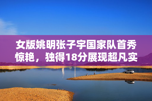 女版姚明张子宇国家队首秀惊艳，独得18分展现超凡实力