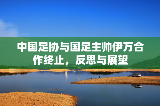 中国足协与国足主帅伊万合作终止，反思与展望