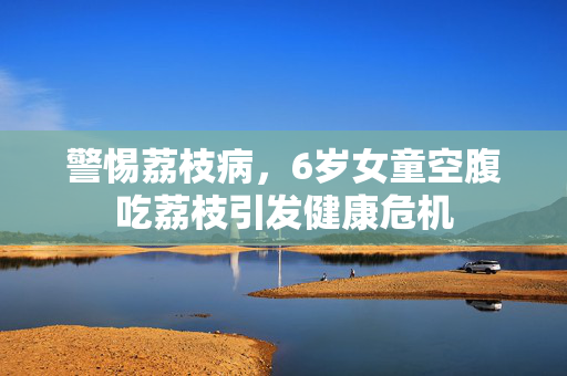 警惕荔枝病，6岁女童空腹吃荔枝引发健康危机