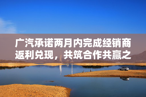 广汽承诺两月内完成经销商返利兑现，共筑合作共赢之路