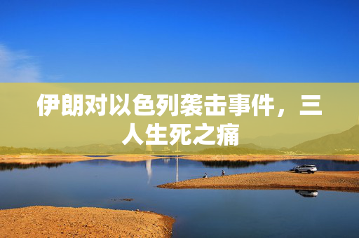 伊朗对以色列袭击事件，三人生死之痛