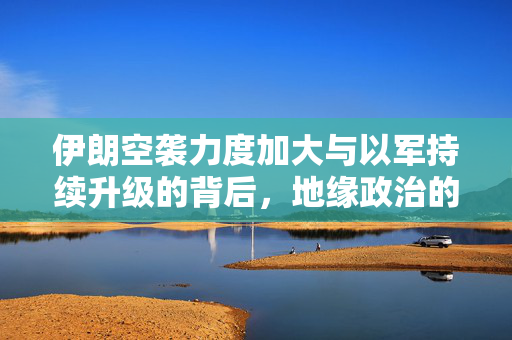 伊朗空袭力度加大与以军持续升级的背后，地缘政治的紧张与冲突升级