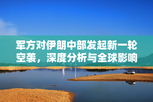 军方对伊朗中部发起新一轮空袭，深度分析与全球影响