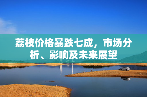 荔枝价格暴跌七成，市场分析、影响及未来展望