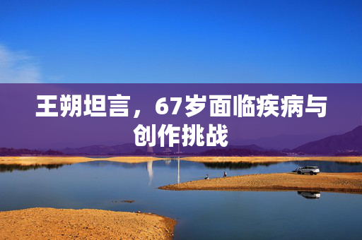 王朔坦言，67岁面临疾病与创作挑战