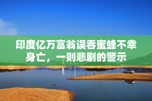 印度亿万富翁误吞蜜蜂不幸身亡，一则悲剧的警示