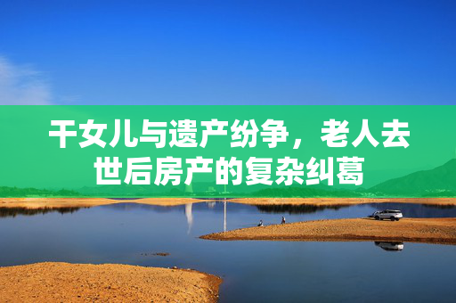 干女儿与遗产纷争，老人去世后房产的复杂纠葛