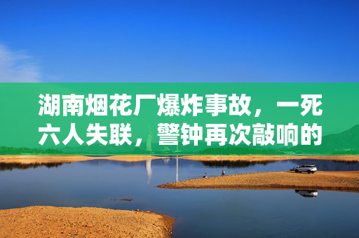 湖南烟花厂爆炸事故，一死六人失联，警钟再次敲响的悲剧