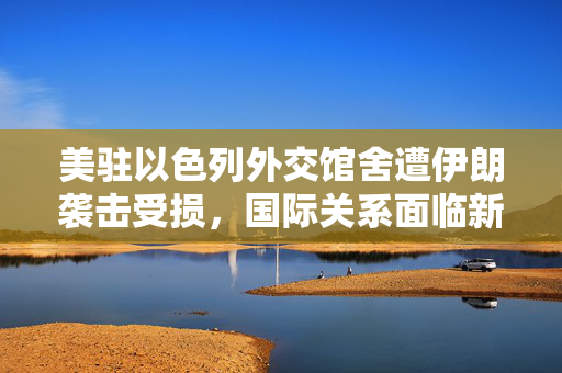 美驻以色列外交馆舍遭伊朗袭击受损，国际关系面临新挑战