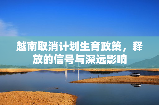 越南取消计划生育政策，释放的信号与深远影响