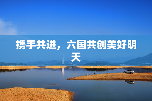 携手共进，六国共创美好明天