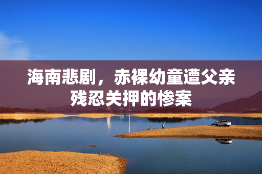 海南悲剧，赤裸幼童遭父亲残忍关押的惨案