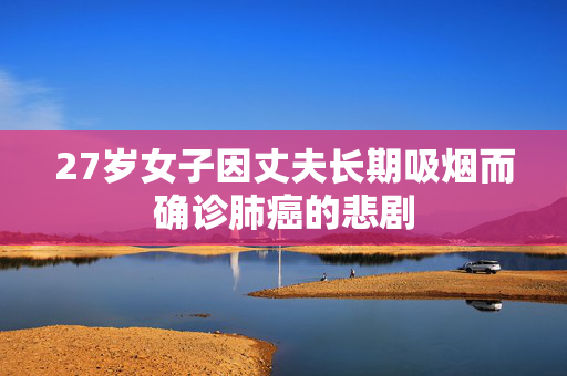 27岁女子因丈夫长期吸烟而确诊肺癌的悲剧