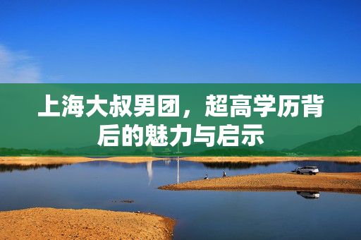 上海大叔男团，超高学历背后的魅力与启示