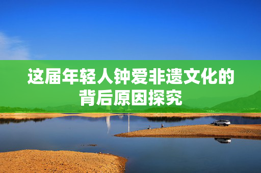 这届年轻人钟爱非遗文化的背后原因探究