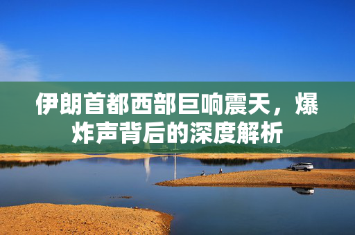 伊朗首都西部巨响震天，爆炸声背后的深度解析