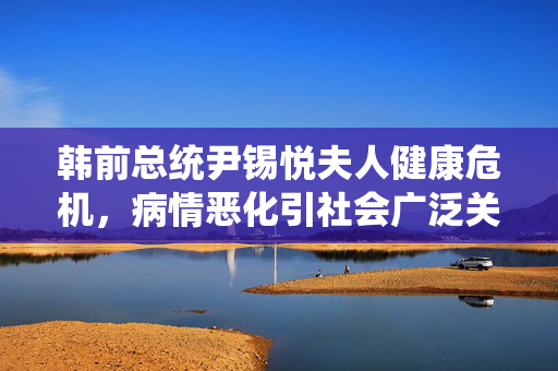 韩前总统尹锡悦夫人健康危机，病情恶化引社会广泛关注