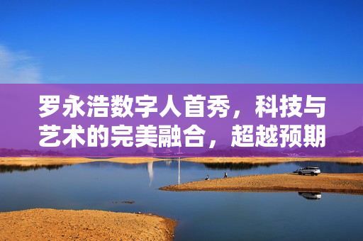 罗永浩数字人首秀，科技与艺术的完美融合，超越预期的震撼亮相