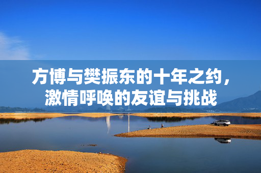 方博与樊振东的十年之约，激情呼唤的友谊与挑战