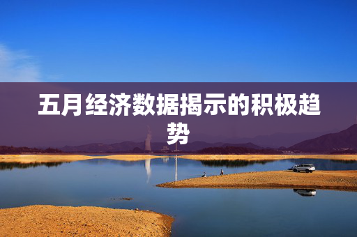 五月经济数据揭示的积极趋势