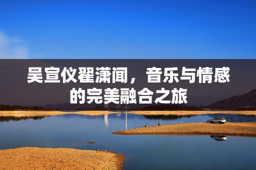吴宣仪翟潇闻，音乐与情感的完美融合之旅
