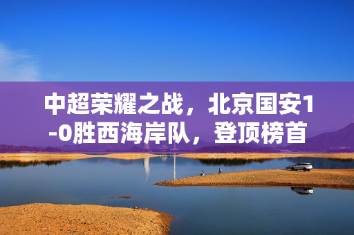 中超荣耀之战，北京国安1-0胜西海岸队，登顶榜首