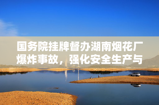 国务院挂牌督办湖南烟花厂爆炸事故，强化安全生产与责任追究