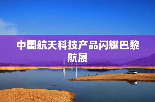 中国航天科技产品闪耀巴黎航展