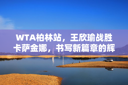 WTA柏林站，王欣瑜战胜卡萨金娜，书写新篇章的辉煌时刻