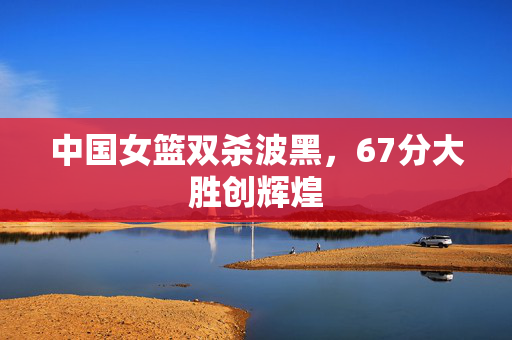 中国女篮双杀波黑，67分大胜创辉煌