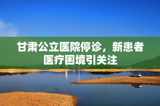 甘肃公立医院停诊，新患者医疗困境引关注