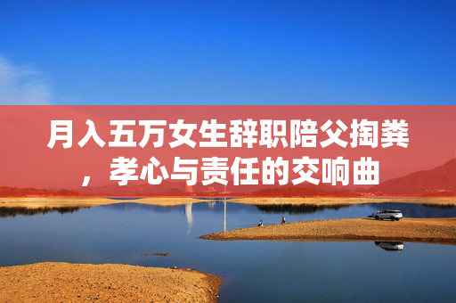 月入五万女生辞职陪父掏粪，孝心与责任的交响曲