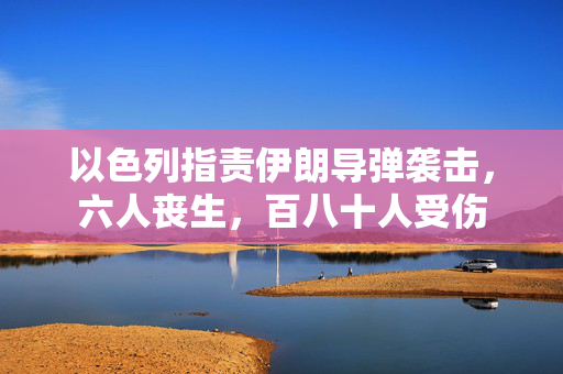 以色列指责伊朗导弹袭击，六人丧生，百八十人受伤