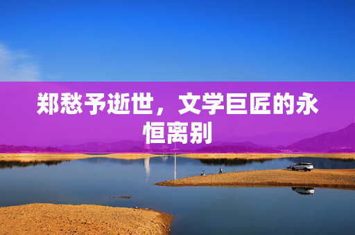 郑愁予逝世，文学巨匠的永恒离别