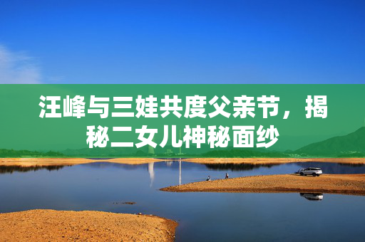 汪峰与三娃共度父亲节，揭秘二女儿神秘面纱