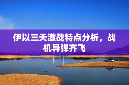伊以三天激战特点分析，战机导弹齐飞