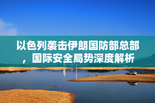 以色列袭击伊朗国防部总部，国际安全局势深度解析