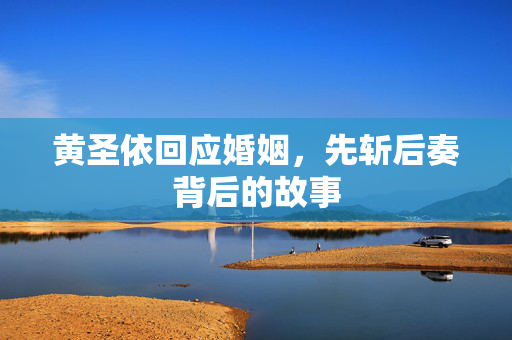黄圣依回应婚姻，先斩后奏背后的故事