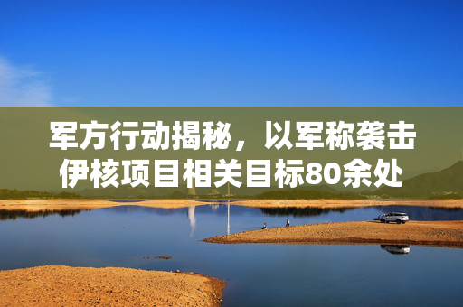军方行动揭秘，以军称袭击伊核项目相关目标80余处