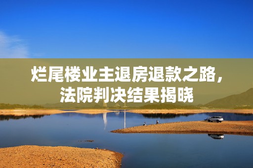 烂尾楼业主退房退款之路，法院判决结果揭晓