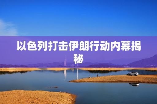 以色列打击伊朗行动内幕揭秘