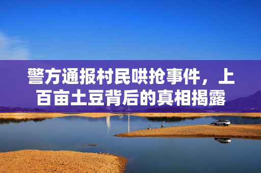 警方通报村民哄抢事件，上百亩土豆背后的真相揭露