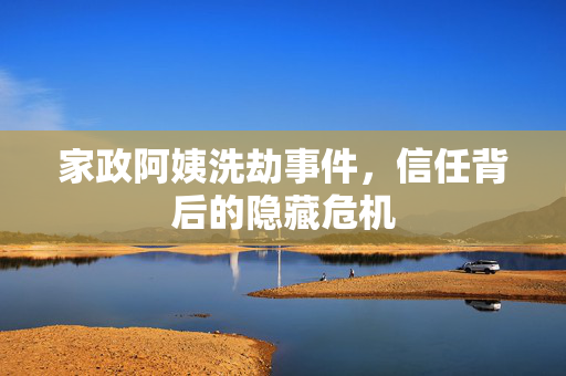 家政阿姨洗劫事件，信任背后的隐藏危机