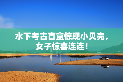水下考古盲盒惊现小贝壳，女子惊喜连连！