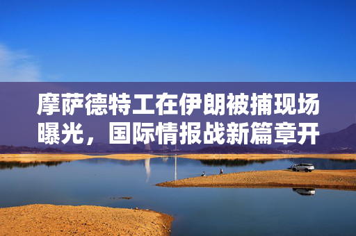 摩萨德特工在伊朗被捕现场曝光，国际情报战新篇章开启